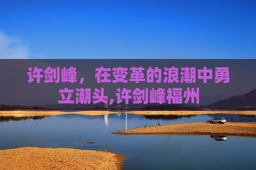 许剑峰，在变革的浪潮中勇立潮头,许剑峰福州