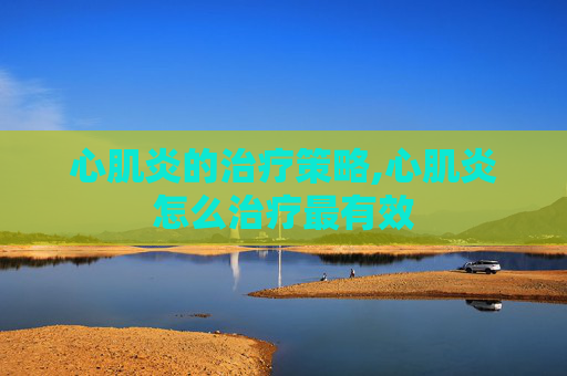 心肌炎的治疗策略,心肌炎怎么治疗最有效