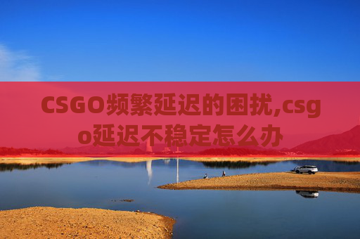 CSGO频繁延迟的困扰,csgo延迟不稳定怎么办