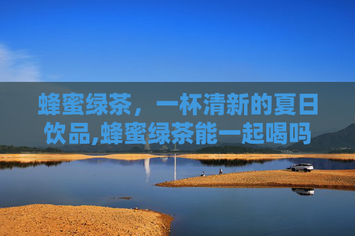 蜂蜜绿茶，一杯清新的夏日饮品,蜂蜜绿茶能一起喝吗