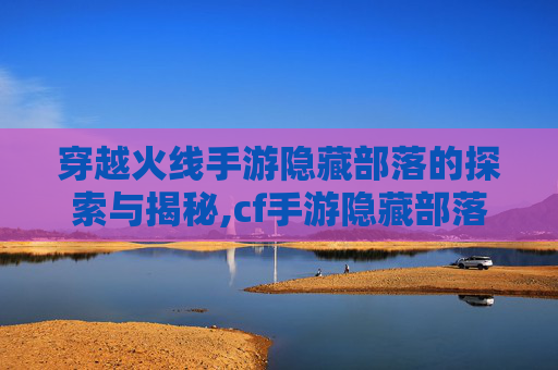 穿越火线手游隐藏部落的探索与揭秘,cf手游隐藏部落怎么进