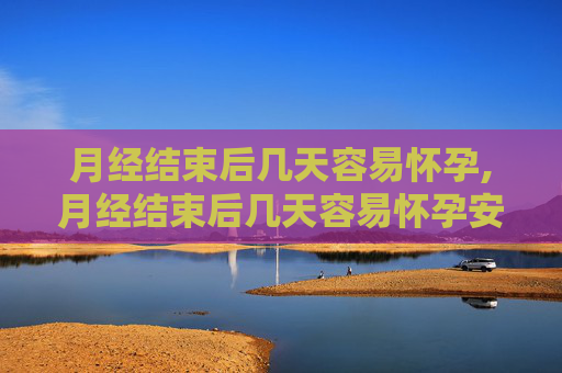 月经结束后几天容易怀孕,月经结束后几天容易怀孕安全期