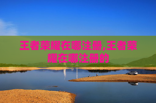 王者荣耀在哪注册,王者荣耀在哪注册的