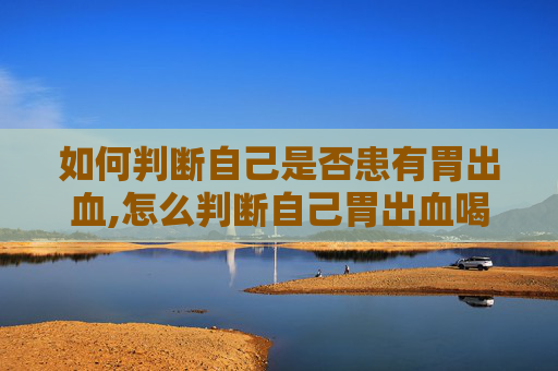 如何判断自己是否患有胃出血,怎么判断自己胃出血喝酒胃出血