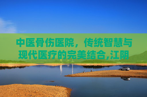 中医骨伤医院，传统智慧与现代医疗的完美结合,江阴中医骨伤医院