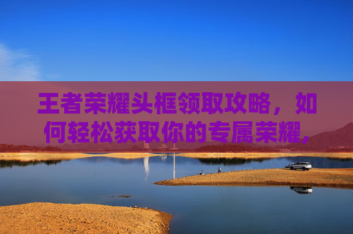 王者荣耀头框领取攻略，如何轻松获取你的专属荣耀,王者荣耀头框领取在哪