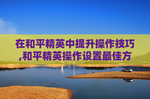 在和平精英中提升操作技巧,和平精英操作设置最佳方案
