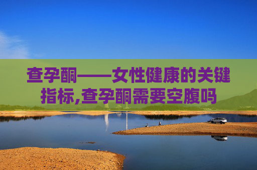 查孕酮——女性健康的关键指标,查孕酮需要空腹吗