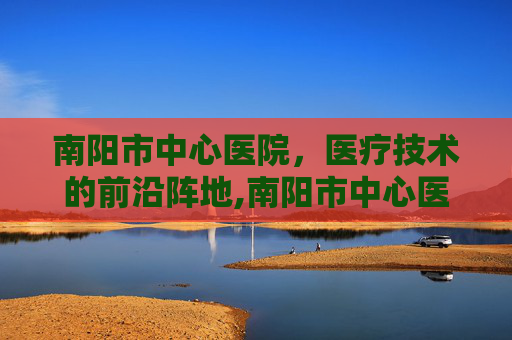 南阳市中心医院，医疗技术的前沿阵地,南阳市中心医院电话
