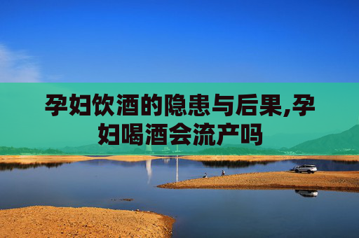 孕妇饮酒的隐患与后果,孕妇喝酒会流产吗