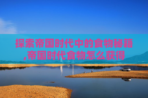 探索帝国时代中的食物秘籍,帝国时代食物怎么获得