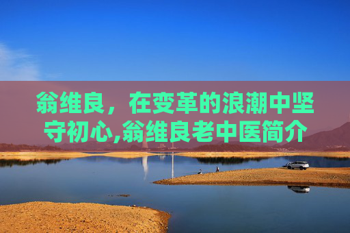 翁维良，在变革的浪潮中坚守初心,翁维良老中医简介