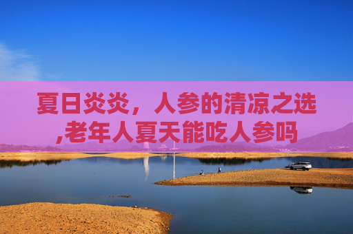 夏日炎炎，人参的清凉之选,老年人夏天能吃人参吗