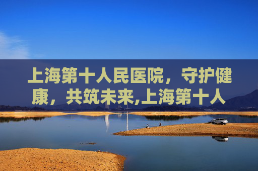 上海第十人民医院，守护健康，共筑未来,上海第十人民医院地址