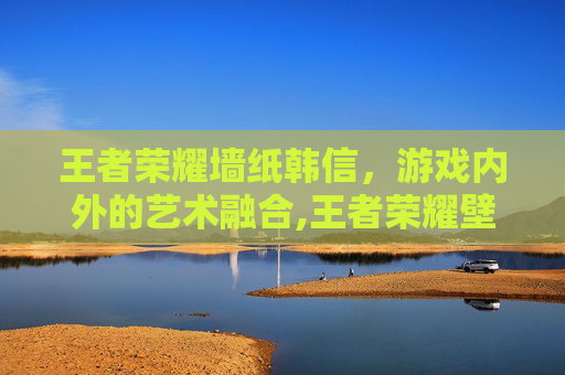 王者荣耀墙纸韩信，游戏内外的艺术融合,王者荣耀壁纸韩信