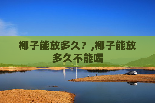 椰子能放多久？,椰子能放多久不能喝