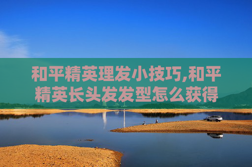 和平精英理发小技巧,和平精英长头发发型怎么获得