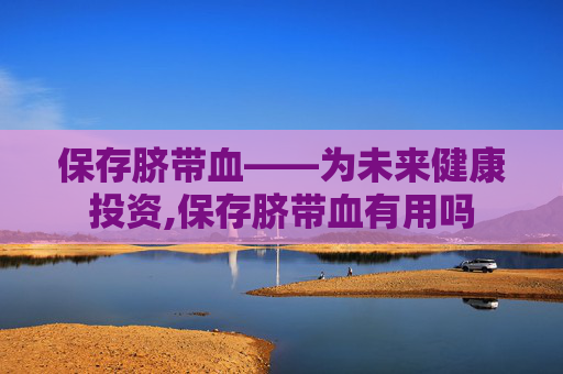 保存脐带血——为未来健康投资,保存脐带血有用吗
