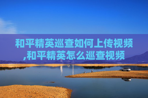 和平精英巡查如何上传视频,和平精英怎么巡查视频
