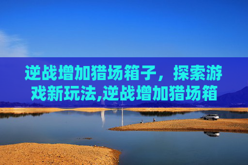 逆战增加猎场箱子，探索游戏新玩法,逆战增加猎场箱子多少钱