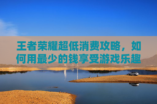 王者荣耀超低消费攻略，如何用最少的钱享受游戏乐趣,王者荣耀超低内存版