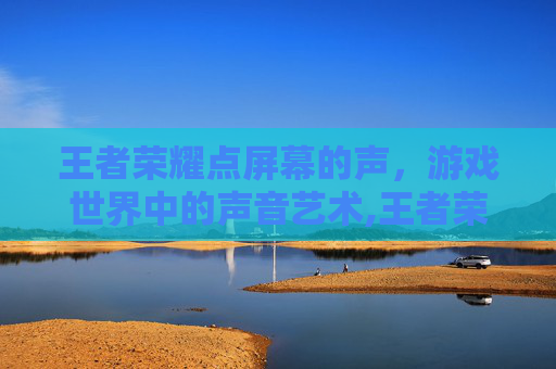 王者荣耀点屏幕的声，游戏世界中的声音艺术,王者荣耀点屏幕的声音怎么关