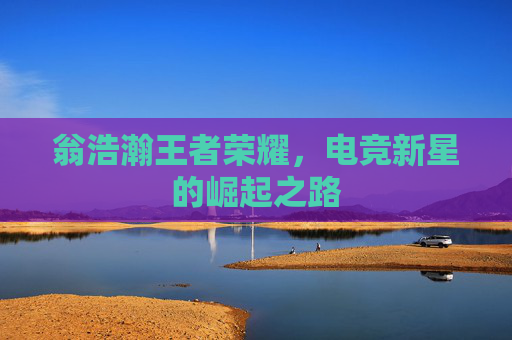 翁浩瀚王者荣耀，电竞新星的崛起之路