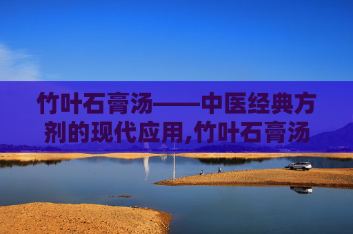 竹叶石膏汤——中医经典方剂的现代应用,竹叶石膏汤方歌