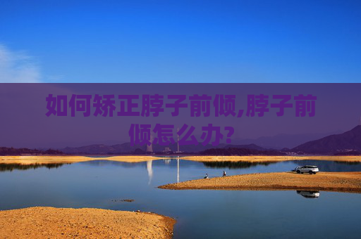 如何矫正脖子前倾,脖子前倾怎么办?