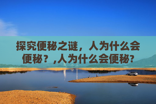 探究便秘之谜,人为什么会便秘?,人为什么会便秘? 探究便秘之谜,人为什么会便秘?,人为什么会便秘?