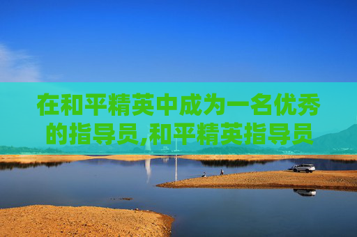 在和平精英中成为一名优秀的指导员,和平精英指导员任务是什么