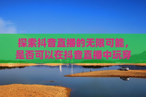 探索抖音直播的无限可能，是否可以在抖音直播中玩穿越火线,抖音直播可以打cf吗