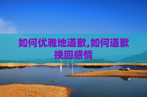 如何优雅地道歉,如何道歉挽回感情