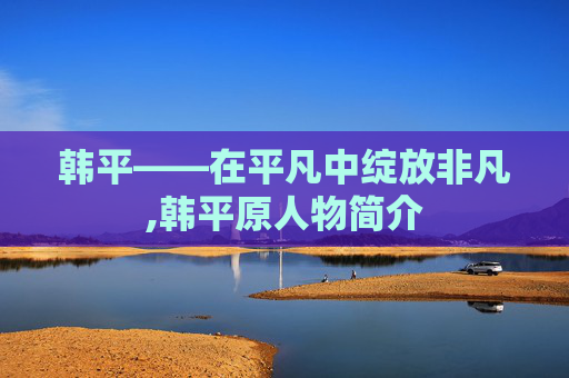 韩平——在平凡中绽放非凡,韩平原人物简介