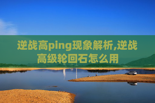 逆战高ping现象解析,逆战高级轮回石怎么用