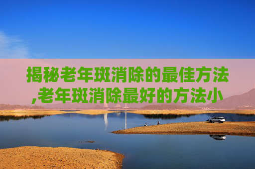 揭秘老年斑消除的最佳方法,老年斑消除最好的方法小妙招