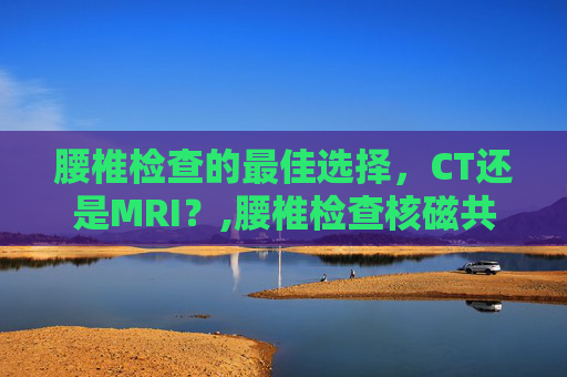 腰椎检查的最佳选择，CT还是MRI？,腰椎检查核磁共振与ct哪种更清楚