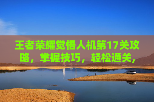 王者荣耀觉悟人机第17关攻略，掌握技巧，轻松通关,王者荣耀觉悟人机第17关怎么过