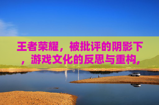 王者荣耀，被批评的阴影下，游戏文化的反思与重构,王者荣耀被批评的英雄