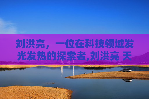 刘洪亮，一位在科技领域发光发热的探索者,刘洪亮 天津