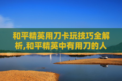 和平精英用刀卡玩技巧全解析,和平精英中有用刀的人吗