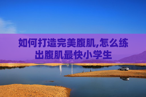 如何打造完美腹肌,怎么练出腹肌最快小学生
