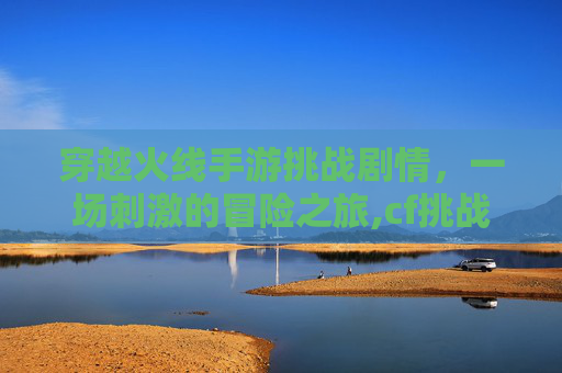 穿越火线手游挑战剧情，一场刺激的冒险之旅,cf挑战模式剧情