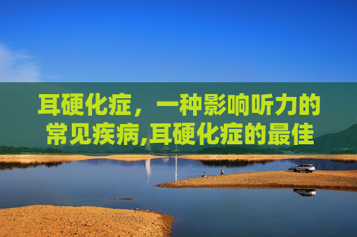 耳硬化症，一种影响听力的常见疾病,耳硬化症的最佳治疗