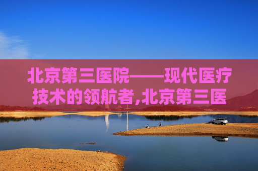北京第三医院——现代医疗技术的领航者,北京第三医院地址在哪