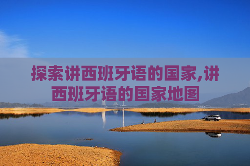 探索讲西班牙语的国家,讲西班牙语的国家地图