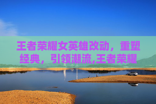 王者荣耀女英雄改动，重塑经典，引领潮流,王者荣耀女英雄改版前的样子