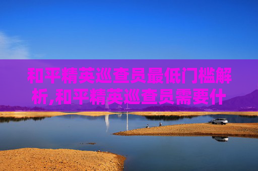 和平精英巡查员最低门槛解析,和平精英巡查员需要什么段位