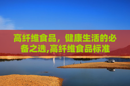高纤维食品，健康生活的必备之选,高纤维食品标准
