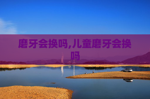 磨牙会换吗,儿童磨牙会换吗